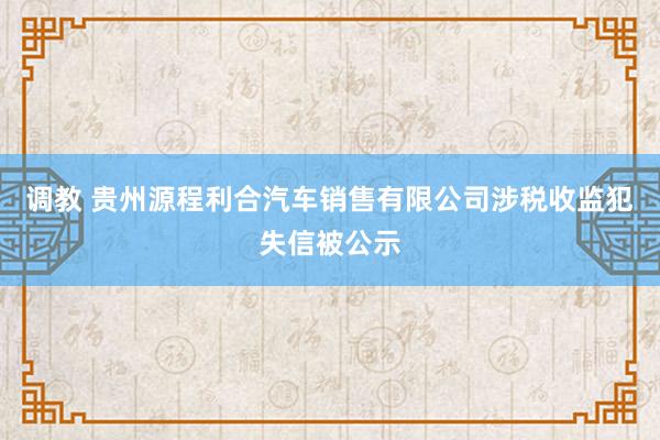 调教 贵州源程利合汽车销售有限公司涉税收监犯失信被公示