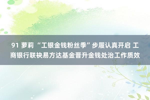 91 萝莉 “工银金钱粉丝季”步履认真开启 工商银行联袂易方达基金晋升金钱处治工作质效