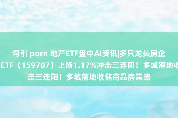 勾引 porn 地产ETF盘中AI资讯|多只龙头房企涨逾2%，地产ETF（159707）上扬1.17%冲击三连阳！多城落地收储商品房策略