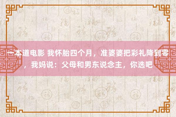 一本道电影 我怀胎四个月，准婆婆把彩礼降到零，我妈说：父母和男东说念主，你选吧