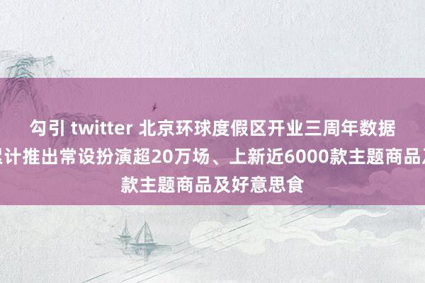 勾引 twitter 北京环球度假区开业三周年数据大揭秘：累计推出常设扮演超20万场、上新近6000款主题商品及好意思食