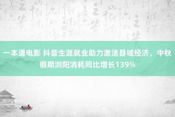 一本道电影 抖音生涯就业助力激活县域经济，中秋假期浏阳消耗同比增长139%