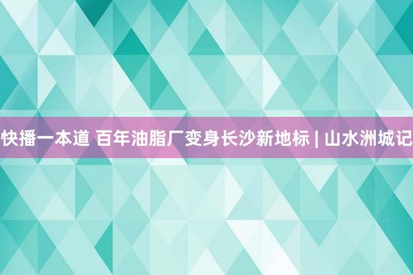 快播一本道 百年油脂厂变身长沙新地标 | 山水洲城记