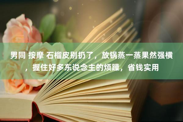 男同 按摩 石榴皮别扔了，放锅蒸一蒸果然强横，握住好多东说念主的烦躁，省钱实用