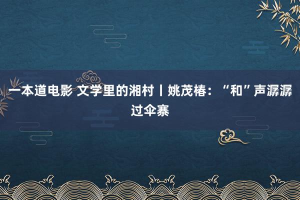 一本道电影 文学里的湘村丨姚茂椿：“和”声潺潺过伞寨