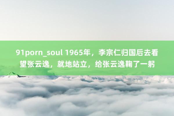 91porn_soul 1965年，李宗仁归国后去看望张云逸，就地站立，给张云逸鞠了一躬