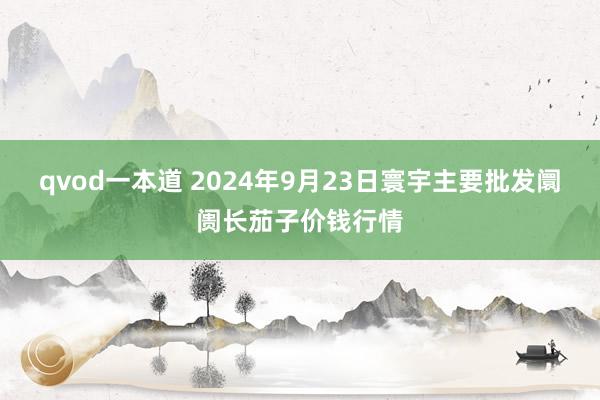 qvod一本道 2024年9月23日寰宇主要批发阛阓长茄子价钱行情