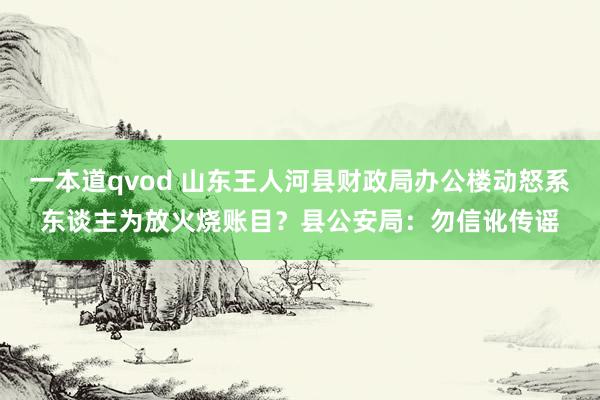 一本道qvod 山东王人河县财政局办公楼动怒系东谈主为放火烧账目？县公安局：勿信讹传谣