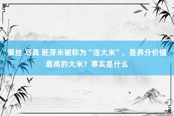 黑丝 写真 胚芽米被称为“活大米”，是养分价值最高的大米？事实是什么