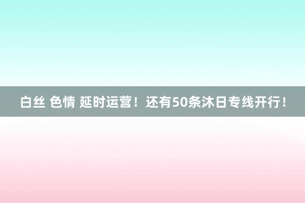 白丝 色情 延时运营！还有50条沐日专线开行！