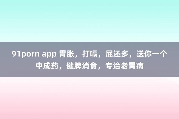 91porn app 胃胀，打嗝，屁还多，送你一个中成药，健脾消食，专治老胃病