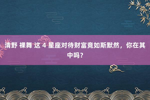 清野 裸舞 这 4 星座对待财富竟如斯默然，你在其中吗？