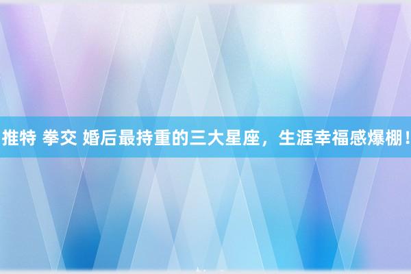 推特 拳交 婚后最持重的三大星座，生涯幸福感爆棚！