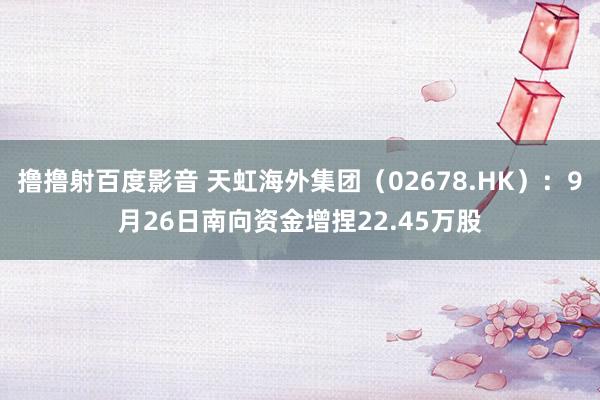 撸撸射百度影音 天虹海外集团（02678.HK）：9月26日南向资金增捏22.45万股