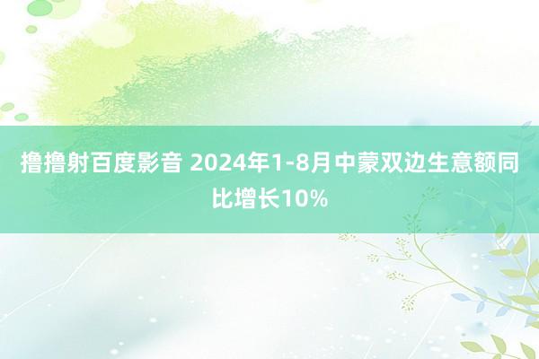 撸撸射百度影音 2024年1-8月中蒙双边生意额同比增长10%