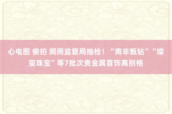 心电图 偷拍 阛阓监管局抽检！“南非甄钻”“璨玺珠宝”等7批次贵金属首饰离别格