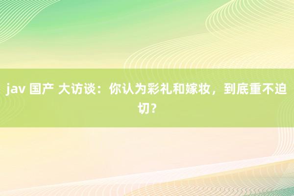 jav 国产 大访谈：你认为彩礼和嫁妆，到底重不迫切？