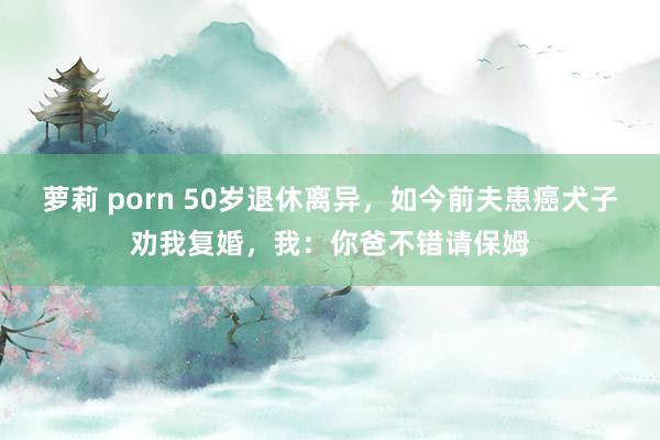 萝莉 porn 50岁退休离异，如今前夫患癌犬子劝我复婚，我：你爸不错请保姆