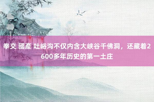 拳交 國產 吐峪沟不仅内含大峡谷千佛洞，还藏着2600多年历史的第一土庄