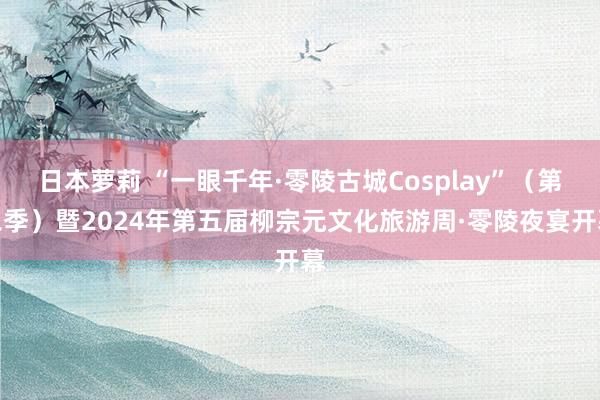 日本萝莉 “一眼千年·零陵古城Cosplay”（第二季）暨2024年第五届柳宗元文化旅游周·零陵夜宴开幕