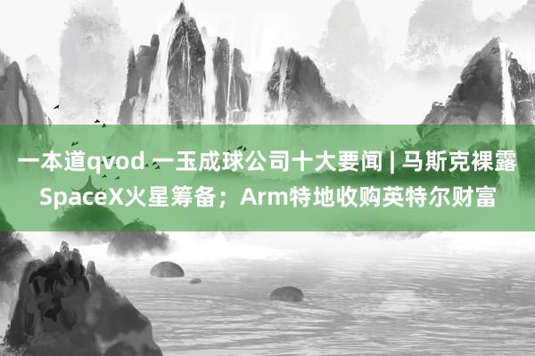 一本道qvod 一玉成球公司十大要闻 | 马斯克裸露SpaceX火星筹备；Arm特地收购英特尔财富