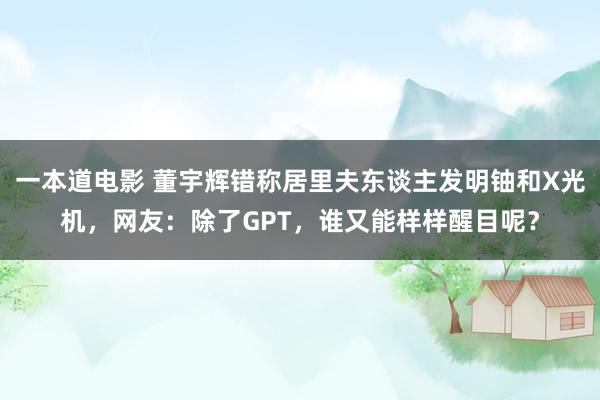 一本道电影 董宇辉错称居里夫东谈主发明铀和X光机，网友：除了GPT，谁又能样样醒目呢？