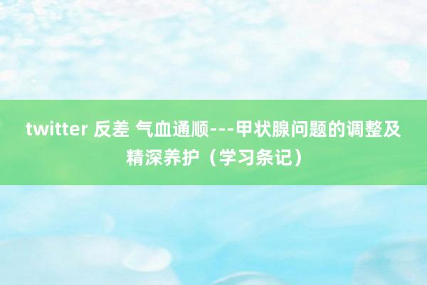 twitter 反差 气血通顺---甲状腺问题的调整及精深养护（学习条记）