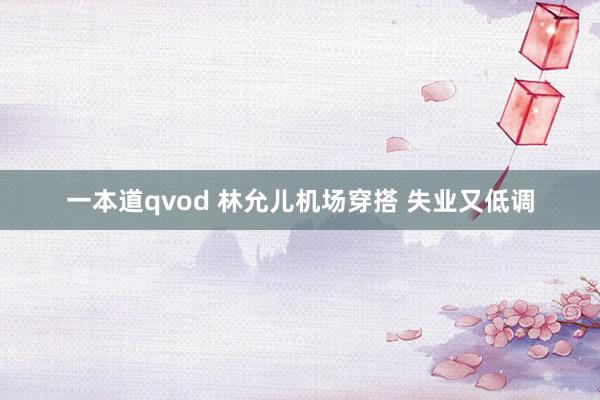 一本道qvod 林允儿机场穿搭 失业又低调