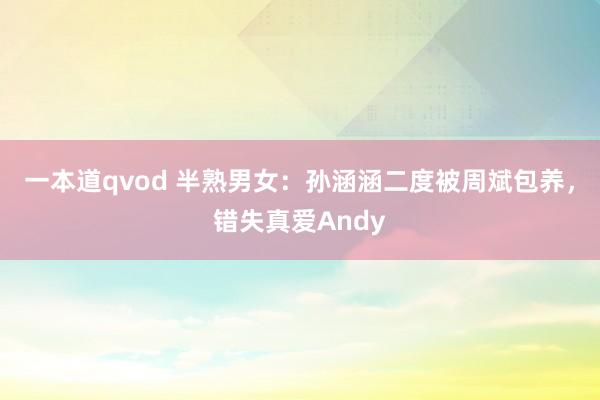 一本道qvod 半熟男女：孙涵涵二度被周斌包养，错失真爱Andy