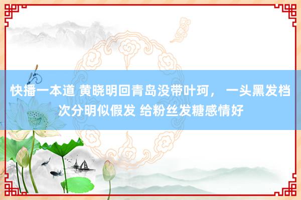 快播一本道 黄晓明回青岛没带叶珂， 一头黑发档次分明似假发 给粉丝发糖感情好