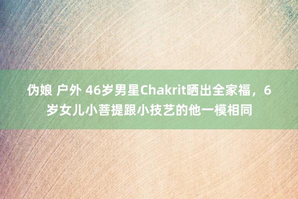 伪娘 户外 46岁男星Chakrit晒出全家福，6岁女儿小菩提跟小技艺的他一模相同