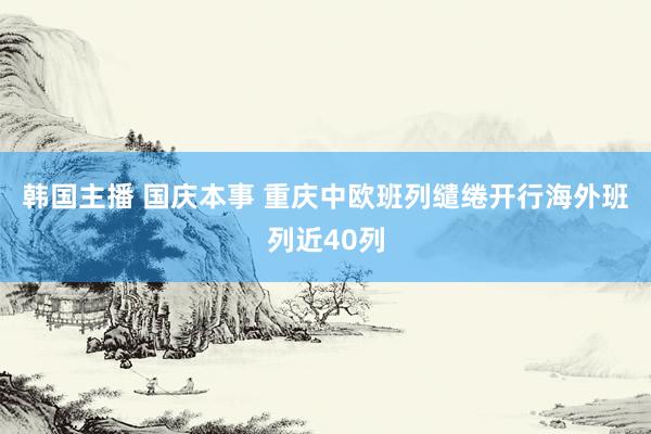 韩国主播 国庆本事 重庆中欧班列缱绻开行海外班列近40列