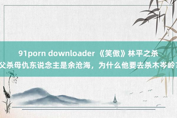 91porn downloader 《笑傲》林平之杀父杀母仇东说念主是余沧海，为什么他要去杀木岑岭？