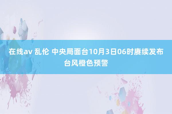 在线av 乱伦 中央局面台10月3日06时赓续发布台风橙色预警