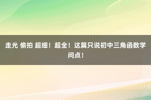 走光 偷拍 超细！超全！这篇只说初中三角函数学问点！