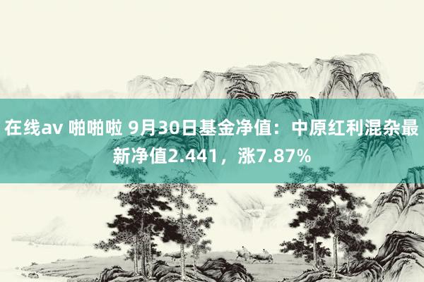 在线av 啪啪啦 9月30日基金净值：中原红利混杂最新净值2.441，涨7.87%