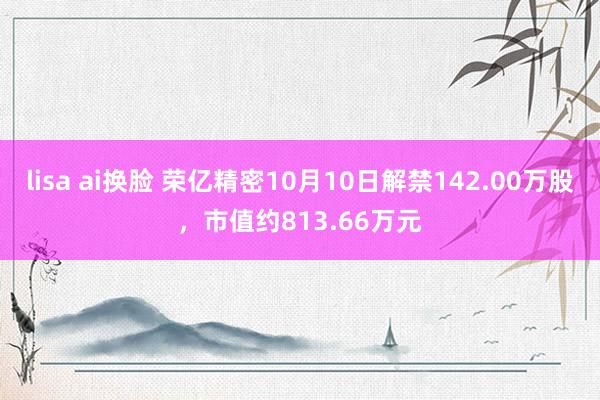 lisa ai换脸 荣亿精密10月10日解禁142.00万股，市值约813.66万元