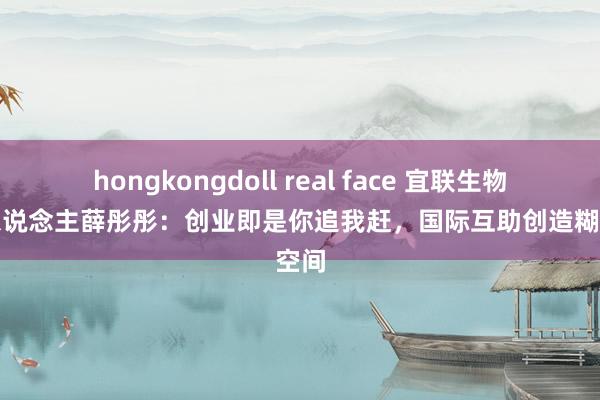 hongkongdoll real face 宜联生物创始东说念主薛彤彤：创业即是你追我赶，国际互助创造糊口空间