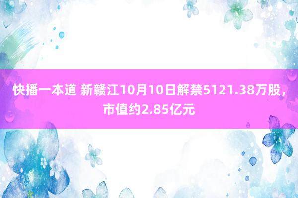 快播一本道 新赣江10月10日解禁5121.38万股，市值约2.85亿元