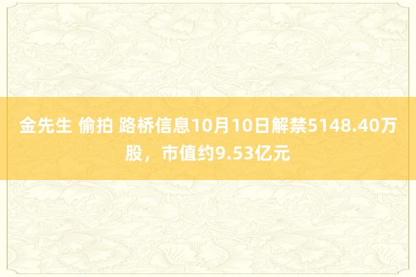 金先生 偷拍 路桥信息10月10日解禁5148.40万股，市值约9.53亿元