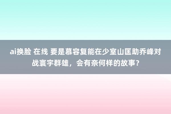 ai换脸 在线 要是慕容复能在少室山匡助乔峰对战寰宇群雄，会有奈何样的故事？