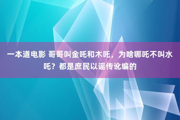 一本道电影 哥哥叫金吒和木吒，为啥哪吒不叫水吒？都是庶民以谣传讹编的