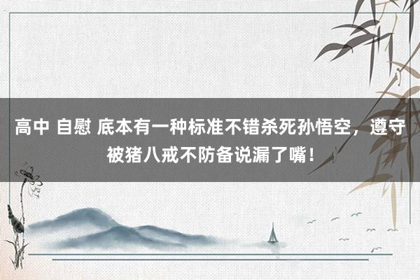 高中 自慰 底本有一种标准不错杀死孙悟空，遵守被猪八戒不防备说漏了嘴！