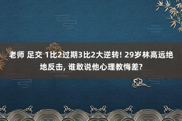 老师 足交 1比2过期3比2大逆转! 29岁林高远绝地反击, 谁敢说他心理教悔差?