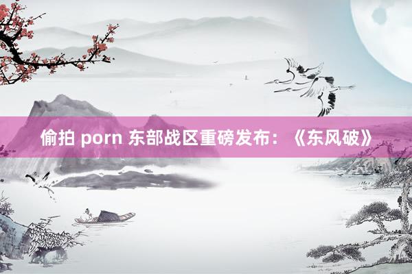 偷拍 porn 东部战区重磅发布：《东风破》