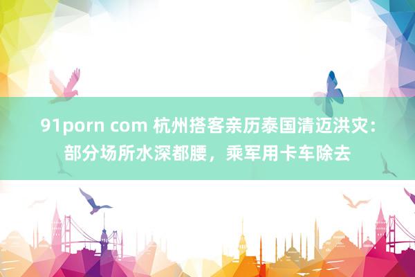 91porn com 杭州搭客亲历泰国清迈洪灾：部分场所水深都腰，乘军用卡车除去