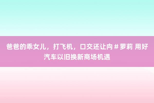 爸爸的乖女儿，打飞机，口交还让禸＃萝莉 用好汽车以旧换新商场机遇