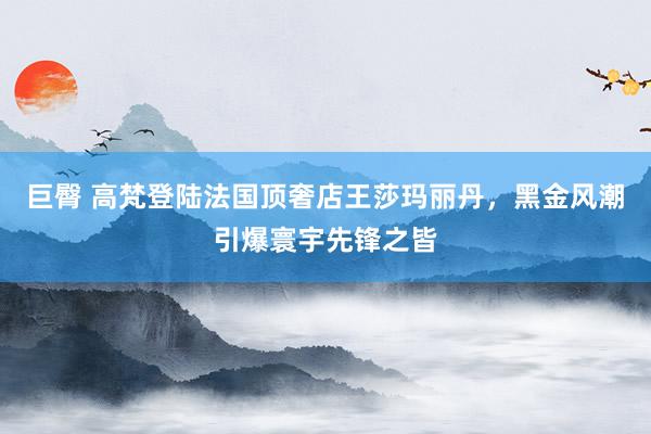 巨臀 高梵登陆法国顶奢店王莎玛丽丹，黑金风潮引爆寰宇先锋之皆