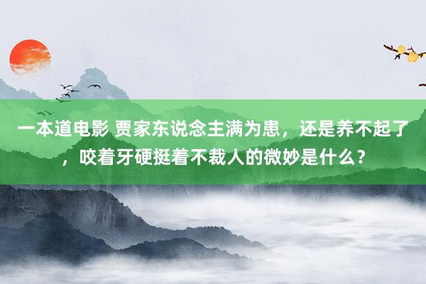 一本道电影 贾家东说念主满为患，还是养不起了，咬着牙硬挺着不裁人的微妙是什么？