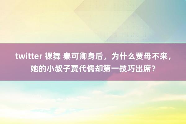 twitter 裸舞 秦可卿身后，为什么贾母不来，她的小叔子贾代儒却第一技巧出席？